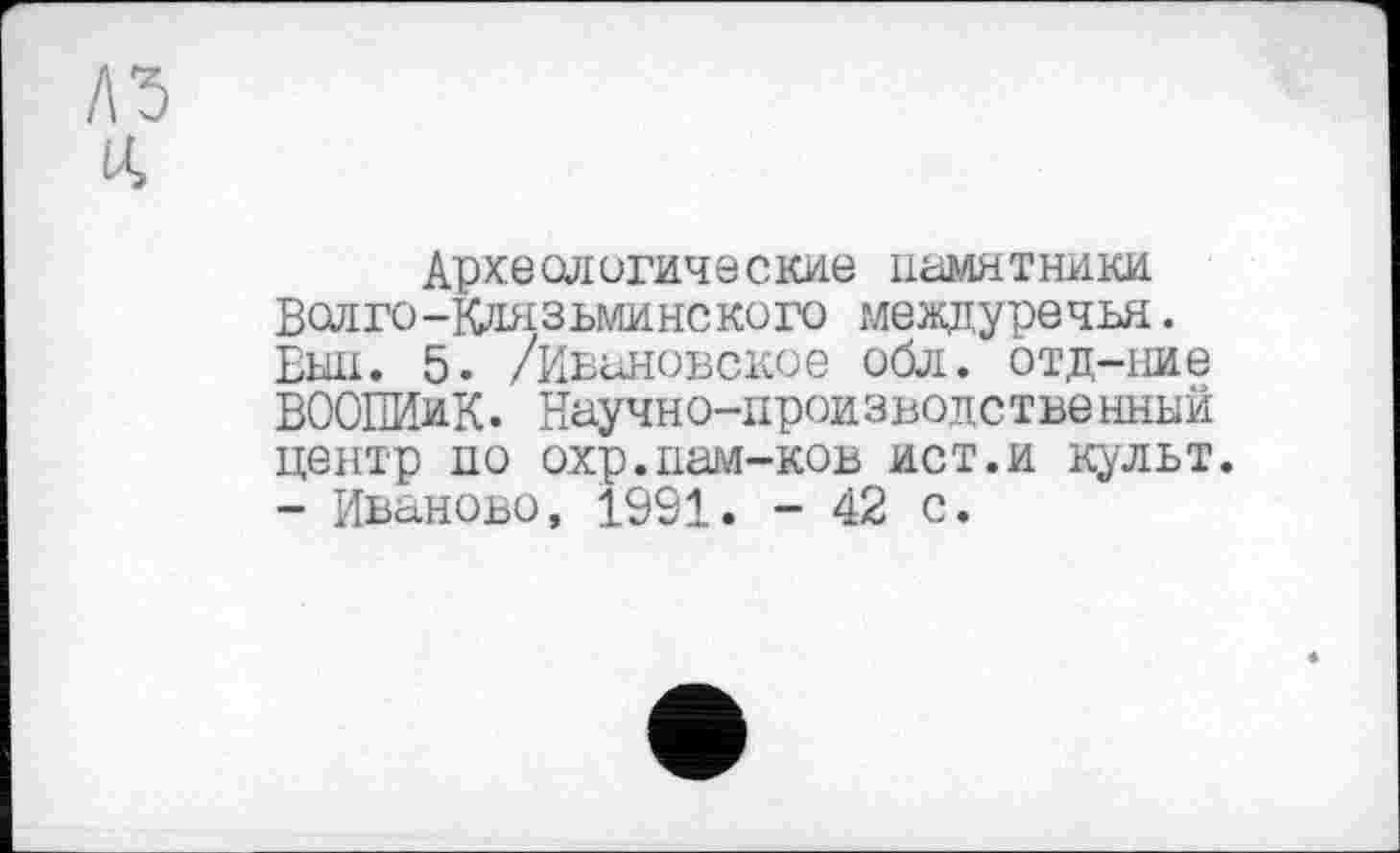 ﻿Археологические памятники Волго-Клязьминского междуречья. Вш. 5. /Ивановское обл. отд-ние ВООПИиК. Научно-производственный центр по охр.пам-ков ист.и культ. - Иваново, 1991. - 42 с.